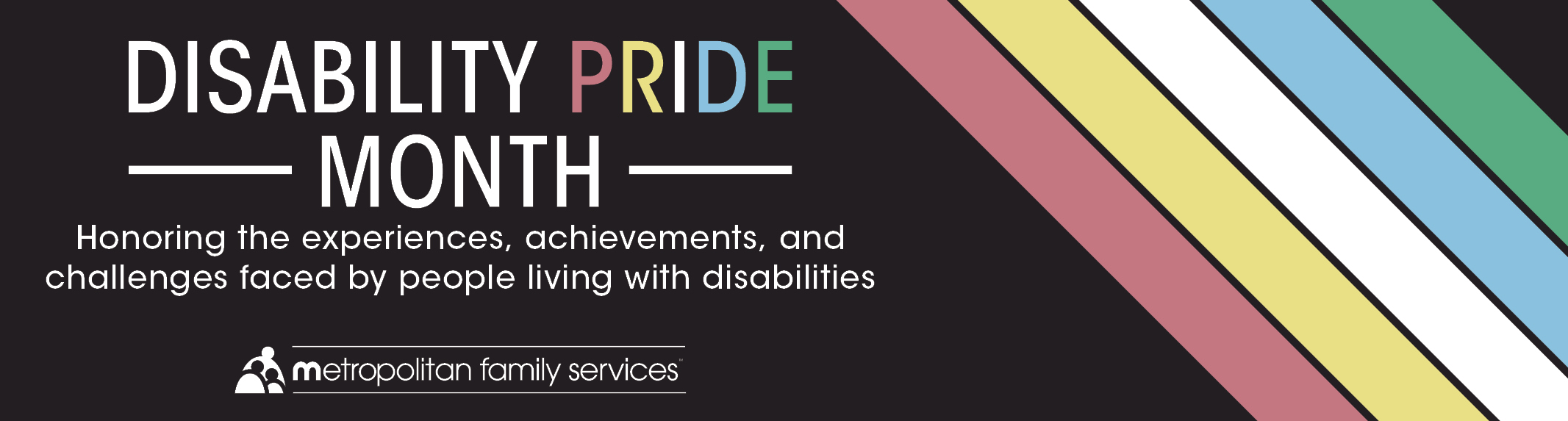 The image features a graphic for Disability Pride Month, sponsored by Metropolitan Family Services. It has a black background with diagonal multicolored stripes in shades of pink, yellow, blue, green, and orange across the top left corner. Bold, capitalized white text in the center reads "DISABILITY PRIDE MONTH" followed by "Honoring the experiences, achievements, and challenges faced by people living with disabilities" in smaller font size. The Metropolitan Family Services logo is placed at the bottom right.